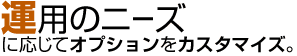 運用のニーズに合わせてオプションをカスタマイズ